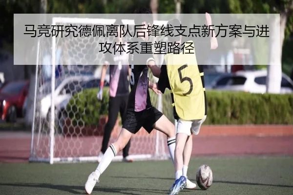 马竞研究德佩离队后锋线支点新方案与进攻体系重塑路径